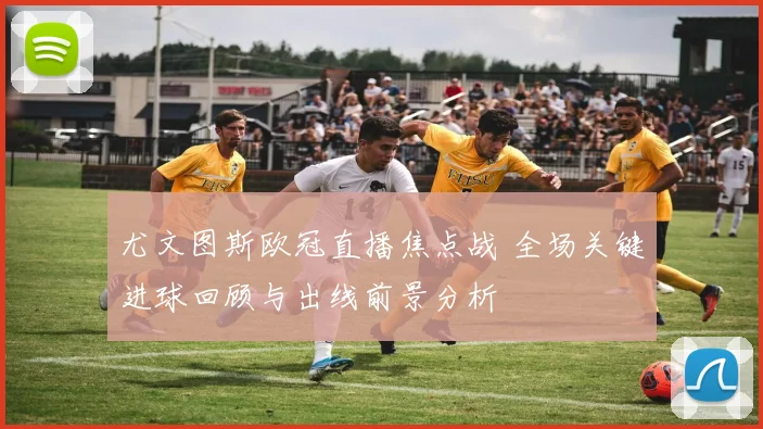 尤文图斯欧冠直播焦点战 全场关键进球回顾与出线前景分析