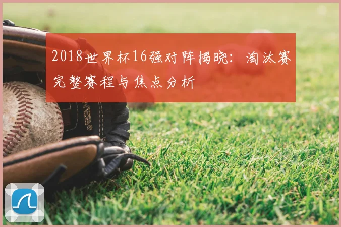 2018世界杯16强对阵揭晓：淘汰赛完整赛程与焦点分析