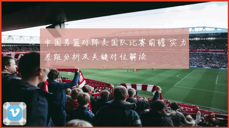 中国男篮对阵美国队比赛前瞻 实力差距分析及关键对位解读