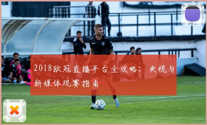 2018欧冠直播平台全攻略：央视与新媒体观赛指南