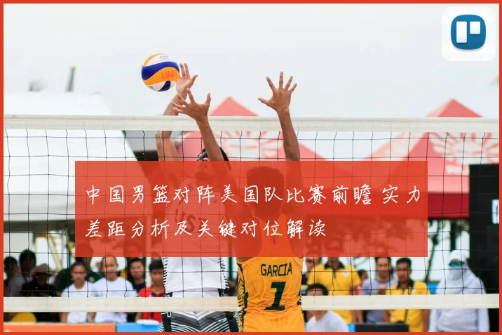 中国男篮对阵美国队比赛前瞻 实力差距分析及关键对位解读