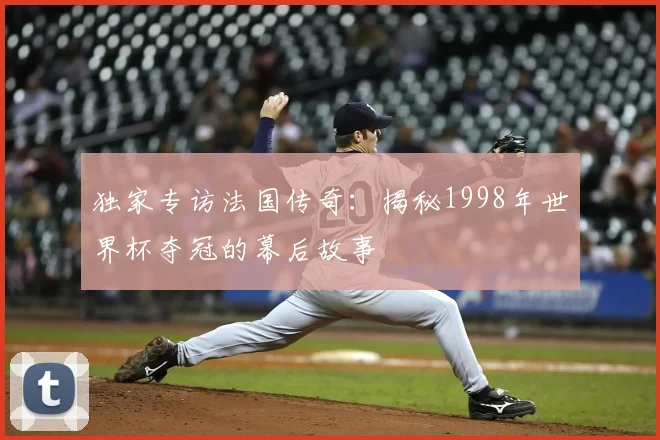 独家专访法国传奇：揭秘1998年世界杯夺冠的幕后故事