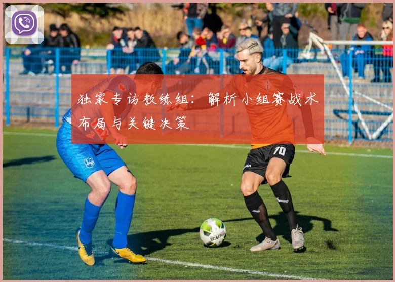 独家专访教练组：解析小组赛战术布局与关键决策