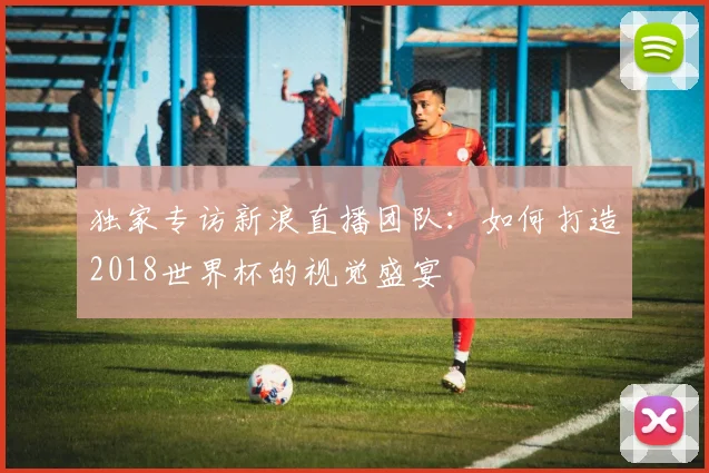 独家专访新浪直播团队：如何打造2018世界杯的视觉盛宴