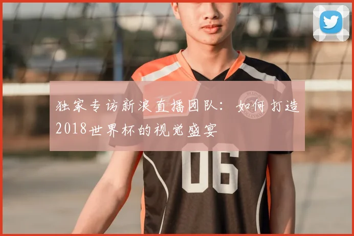 独家专访新浪直播团队：如何打造2018世界杯的视觉盛宴