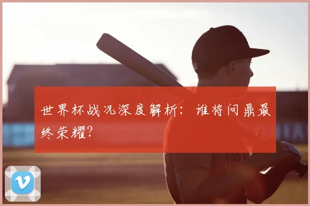 世界杯战况深度解析:谁将问鼎最终荣耀?