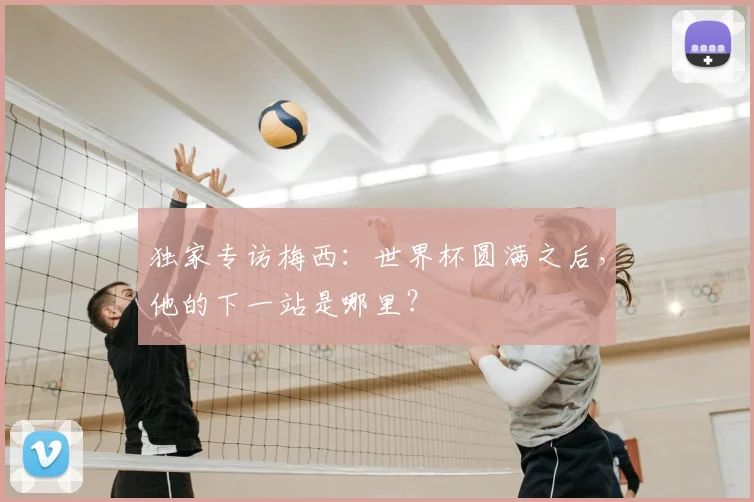 独家专访梅西：世界杯圆满之后，他的下一站是哪里？