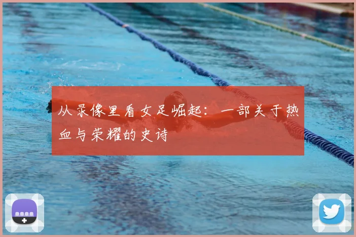 从录像里看女足崛起：一部关于热血与荣耀的史诗