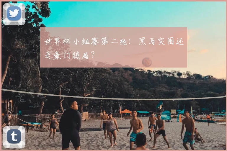 世界杯小组赛第二轮：黑马突围还是豪门稳局？