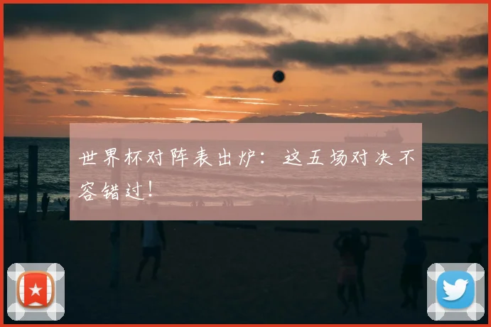 世界杯对阵表出炉：这五场对决不容错过！