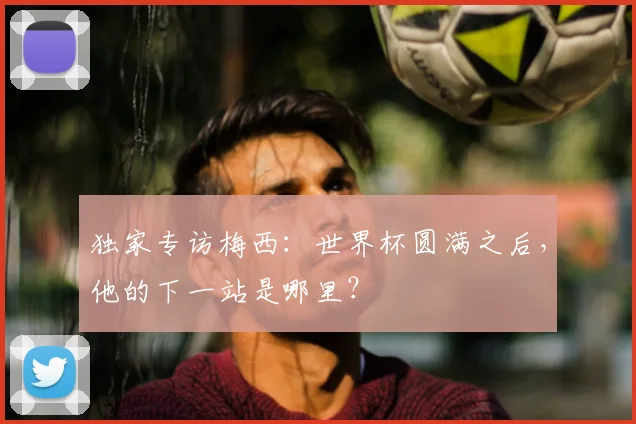 独家专访梅西：世界杯圆满之后，他的下一站是哪里？