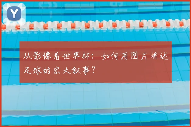 从影像看世界杯：如何用图片讲述足球的宏大叙事？