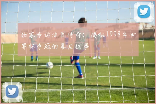 独家专访法国传奇：揭秘1998年世界杯夺冠的幕后故事