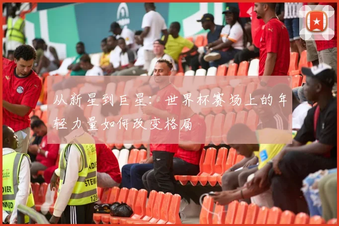 从新星到巨星：世界杯赛场上的年轻力量如何改变格局