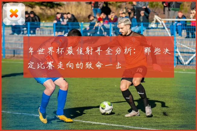 年世界杯最佳射手全分析：那些决定比赛走向的致命一击