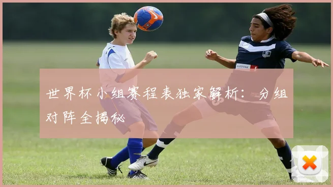 世界杯小组赛程表独家解析：分组对阵全揭秘